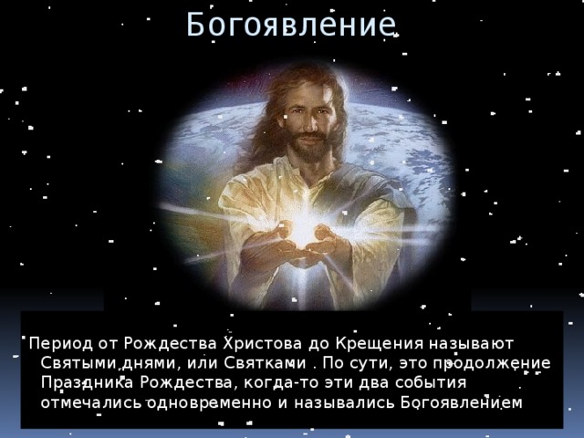 Богоявление Период от Рождества Христова до Крещения называют Святыми днями, или Святками . По сути, это продолжение Праздника Рождества, когда-то эти два события отмечались одновременно и назывались Богоявлением 