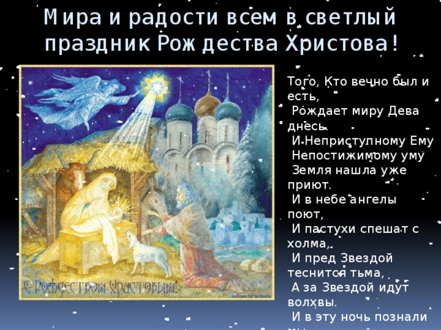 Мира и радости всем в светлый праздник Рождества Христова! Того, Кто вечно был и есть,  Рождает миру Дева днесь.  И Неприступному Ему  Непостижимому уму  Земля нашла уже приют.  И в небе ангелы поют,  И пастухи спешат с холма,  И пред Звездой теснится тьма,  А за Звездой идут волхвы.  И в эту ночь познали мы,  Как ради нас родиться мог  Младенец Он же вечный Бог. 
