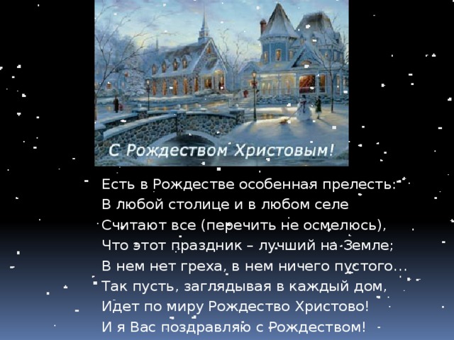 Есть в Рождестве особенная прелесть: В любой столице и в любом селе Считают все (перечить не осмелюсь), Что этот праздник – лучший на Земле; В нем нет греха, в нем ничего пустого… Так пусть, заглядывая в каждый дом, Идет по миру Рождество Христово! И я Вас поздравляю с Рождеством! 