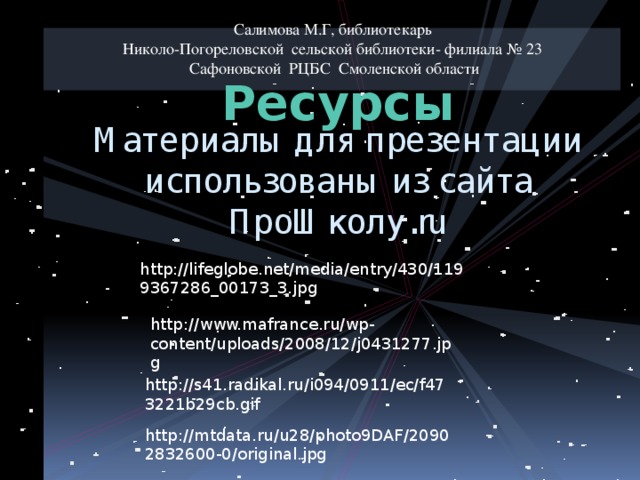 Салимова М.Г, библиотекарь Николо-Погореловской сельской библиотеки- филиала № 23 Сафоновской РЦБС Смоленской области Ресурсы Материалы для презентации использованы из сайта ПроШколу.ru http://lifeglobe.net/media/entry/430/1199367286_00173_3.jpg http://www.mafrance.ru/wp-content/uploads/2008/12/j0431277.jpg http://s41.radikal.ru/i094/0911/ec/f473221b29cb.gif http://mtdata.ru/u28/photo9DAF/20902832600-0/original.jpg 