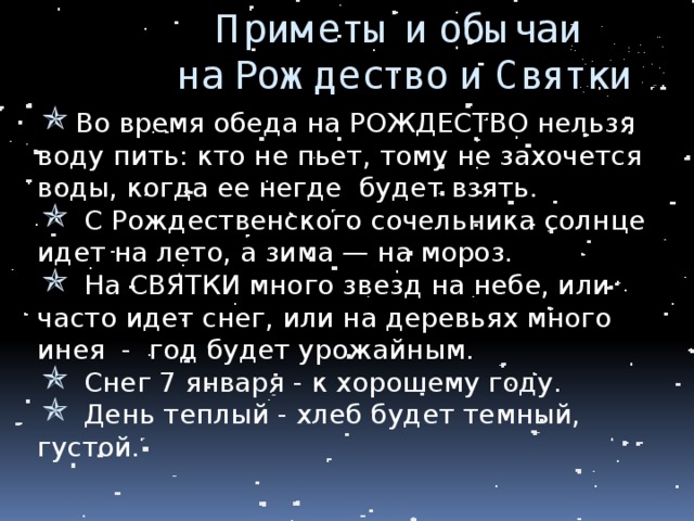 Приметы и обычаи  на Рождество и Святки Во время обеда на РОЖДЕСТВО нельзя воду пить: кто не пьет, тому не захочется воды, когда ее негде будет взять.  С Рождественского сочельника солнце идет на лето, а зима — на мороз.  На СВЯТКИ много звезд на небе, или часто идет снег, или на деревьях много инея - год будет урожайным.  Снег 7 января - к хорошему году.  День теплый - хлеб будет темный, густой. 