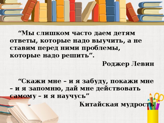 “ Мы слишком часто даем детям ответы, которые надо выучить, а не ставим перед ними проблемы, которые надо решить”. Роджер Левин  “ Скажи мне – и я забуду, покажи мне – и я запомню, дай мне действовать самому – и я научусь”  Китайская мудрость 