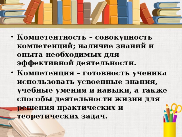 . Компетентность – совокупность компетенций; наличие знаний и опыта необходимых для эффективной деятельности. Компетенция – готовность ученика использовать усвоенные знания, учебные умения и навыки, а также способы деятельности жизни для решения практических и теоретических задач. 