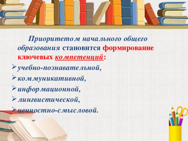 Приоритетом начального общего образования  становится формирование ключевых компетенций : учебно-познавательной, коммуникативной, информационной,  лингвистической, ценностно-смысловой.   