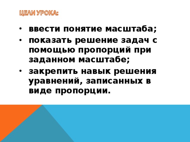 ввести понятие масштаба; показать решение задач с помощью пропорций при заданном масштабе; закрепить навык решения уравнений, записанных в виде пропорции.
