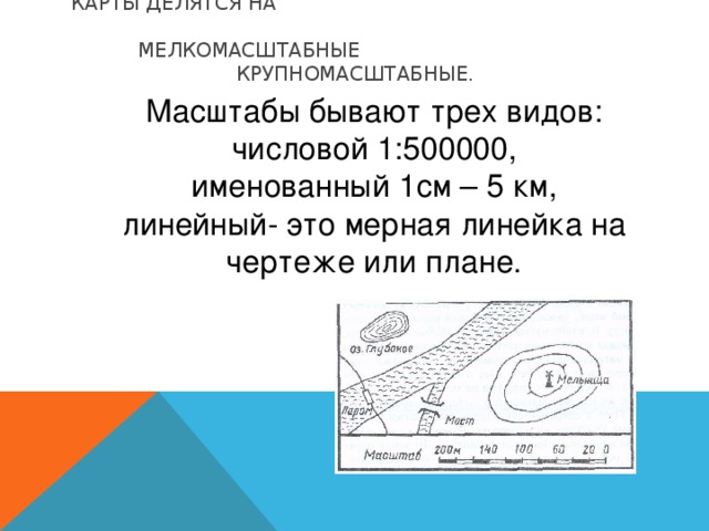 КАРТЫ ДЕЛЯТСЯ НА МЕЛКОМАСШТАБНЫЕ КРУПНОМАСШТАБНЫЕ.   Масштабы бывают трех видов: числовой 1:500000, именованный 1см – 5 км, линейный- это мерная линейка на чертеже или плане.