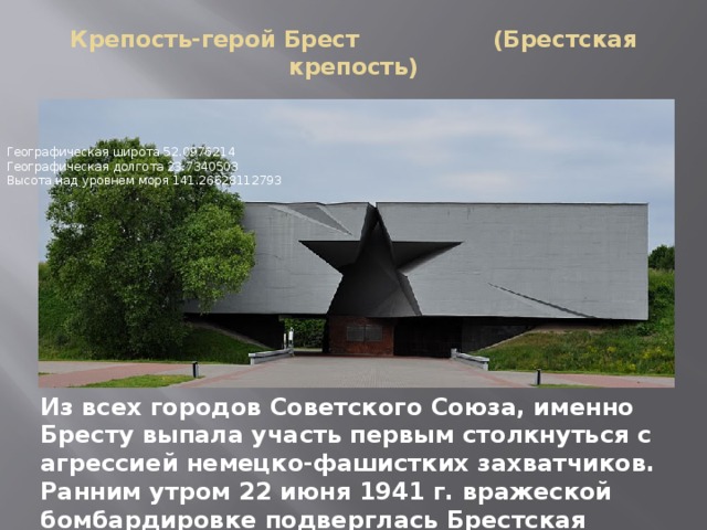 Крепость-герой Брест (Брестская крепость)   Географическая широта 52.0976214   Географическая долгота 23.7340503   Высота над уровнем моря 141.26628112793 Из всех городов Советского Союза, именно Бресту выпала участь первым столкнуться с агрессией немецко-фашистких захватчиков. Ранним утром 22 июня 1941 г. вражеской бомбардировке подверглась Брестская крепость 