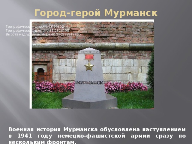 Город-герой Мурманск   Географическая широта 68.9585244   Географическая долгота 33.0826598   Высота над уровнем моря 40.390338897705 Военная история Мурманска обусловлена наступлением в 1941 году немецко-фашистской армии сразу по нескольким фронтам.  
