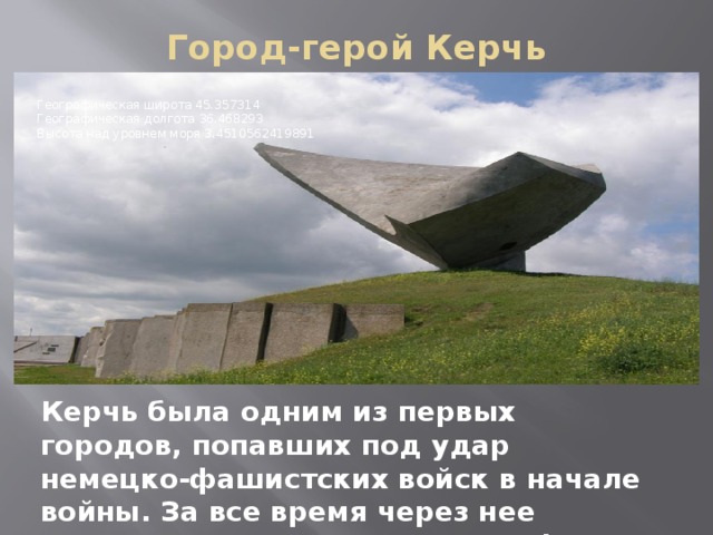 Город-герой Керчь   Географическая широта 45.357314   Географическая долгота 36.468293   Высота над уровнем моря 3.4510562419891 Керчь была одним из первых городов, попавших под удар немецко-фашистских войск в начале войны. За все время через нее четырежды проходила линия фронта 