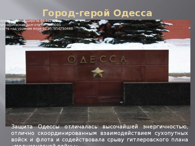 Город-герой Одесса   Географическая широта 46.482526   Географическая долгота 30.7233095   Высота над уровнем моря 62.857856750488 Защита Одессы отличалась высочайшей энергичностью, отлично скоординированным взаимодействием сухопутных войск и флота и содействовала срыву гитлеровского плана «молниеносной войны» 