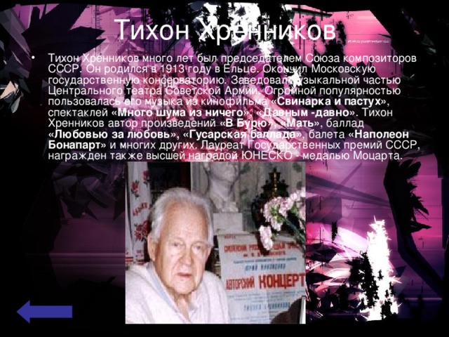 Тихон Хренников Тихон Хренников много лет был председателем Союза композиторов СССР. Он родился в 1913 году в Ельце. Окончил Московскую государственную консерваторию. Заведовал музыкальной частью Центрального театра Советской Армии. Огромной популярностью пользовалась его музыка из кинофильма «Свинарка и пастух» , спектаклей «Много шума из ничего», «Давным -давно» . Тихон Хренников автор произведений «В Бурю», «Мать» , баллад «Любовью за любовь», «Гусарская баллада» , балета «Наполеон Бонапарт» и многих других. Лауреат Государственных премий СССР, награжден также высшей наградой ЮНЕСКО - медалью Моцарта.  