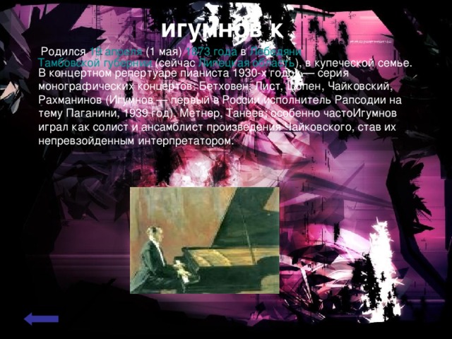 игумнов к   . Родился 19 апреля ( 1 мая ) 1873 года в Лебедяни  Тамбовской губернии (сейчас Липецкая область ), в купеческой семье. В концертном репертуаре пианиста 1930-х годов — серия монографических концертов: Бетховен, Лист, Шопен, Чайковский, Рахманинов (Игумнов — первый в России исполнитель Рапсодии на тему Паганини, 1939 год), Метнер, Танеев; особенно частоИгумнов играл как солист и ансамблист произведения Чайковского, став их непревзойденным интерпретатором. 
