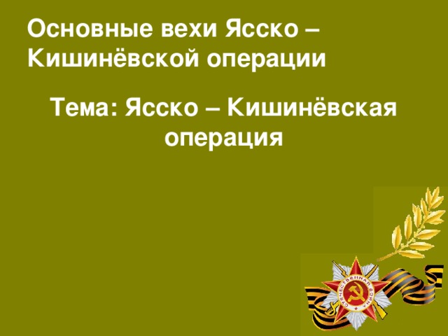 Основные вехи Ясско – Кишинёвской операции Тема: Ясско – Кишинёвская операция  