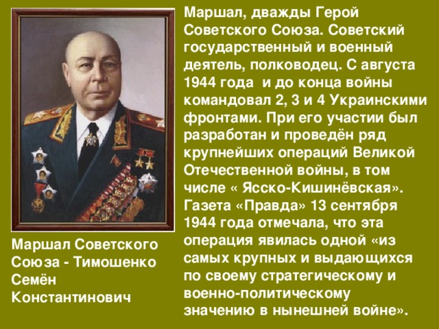 Маршал, дважды Герой Советского Союза. Советский государственный и военный деятель, полководец. С августа 1944 года и до конца войны командовал 2, 3 и 4 Украинскими фронтами. При его участии был разработан и проведён ряд крупнейших операций Великой Отечественной войны, в том числе « Ясско-Кишинёвская». Газета «Правда» 13 сентября 1944 года отмечала, что эта операция явилась одной «из самых крупных и выдающихся по своему стратегическому и военно-политическому значению в нынешней войне».   Маршал Советского Союза - Тимошенко Семён Константинович 