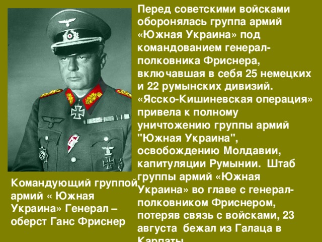 Перед советскими войсками оборонялась группа армий «Южная Украина» под командованием генерал-полковника Фриснера, включавшая в себя 25 немецких и 22 румынских дивизий. «Ясско-Кишиневская операция» привела к полному уничтожению группы армий 