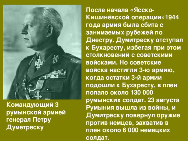 После начала «Ясско-Кишинёвской операции»1944 года армия была сбита с занимаемых рубежей по Днестру. Думитреску отступал к Бухаресту, избегая при этом столкновений с советскими войсками. Но советские войска настигли 3-ю армию, когда остатки 3-й армии подошли к Бухаресту, в плен попало около 130 000 румынских солдат. 23 августа Румыния вышла из войны, и Думитреску повернул оружие против немцев, захватив в плен около 6 000 немецких солдат. Командующий 3 румынской армией генерал Петру Думетреску 