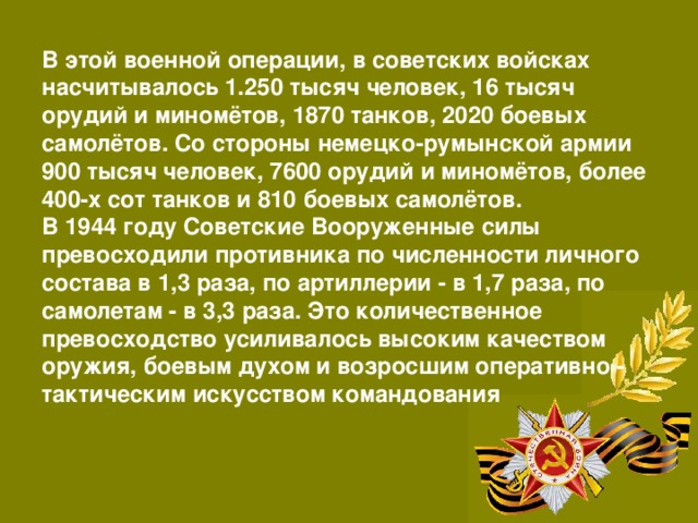 В этой военной операции, в советских войсках насчитывалось 1.250 тысяч человек, 16 тысяч орудий и миномётов, 1870 танков, 2020 боевых самолётов. Со стороны немецко-румынской армии 900 тысяч человек, 7600 орудий и миномётов, более 400-х сот танков и 810 боевых самолётов. В 1944 году Советские Вооруженные силы превосходили противника по численности личного состава в 1,3 раза, по артиллерии - в 1,7 раза, по самолетам - в 3,3 раза. Это количественное превосходство усиливалось высоким качеством оружия, боевым духом и возросшим оперативно - тактическим искусством командования 