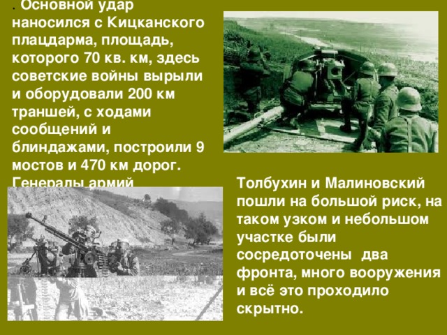 . Основной удар наносился с Кицканского плацдарма, площадь, которого 70 кв. км, здесь советские войны вырыли и оборудовали 200 км траншей, с ходами сообщений и блиндажами, построили 9 мостов и 470 км дорог. Генералы армий Толбухин и Малиновский пошли на большой риск, на таком узком и небольшом участке были сосредоточены два фронта, много вооружения и всё это проходило скрытно. 