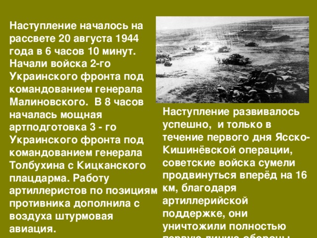 Наступление началось на рассвете 20 августа 1944 года в 6 часов 10 минут. Начали войска 2-го Украинского фронта под командованием генерала Малиновского. В 8 часов началась мощная артподготовка 3 - го Украинского фронта под командованием генерала Толбухина с Кицканского плацдарма. Работу артиллеристов по позициям противника дополнила с воздуха штурмовая авиация. Наступление развивалось успешно, и только в течение первого дня Ясско-Кишинёвской операции, советские войска сумели продвинуться вперёд на 16 км, благодаря артиллерийской поддержке, они уничтожили полностью первую линию обороны. 