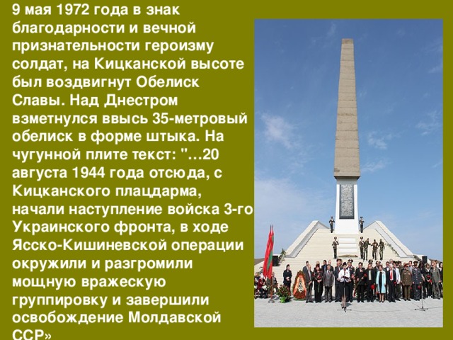 9 мая 1972 года в знак благодарности и вечной признательности героизму солдат, на Кицканской высоте был воздвигнут Обелиск Славы. Над Днестром взметнулся ввысь 35-метровый обелиск в форме штыка. На чугунной плите текст: 