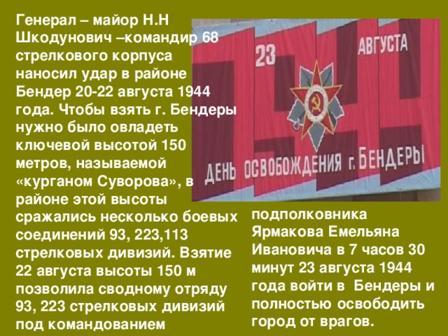 Генерал – майор Н.Н Шкодунович –командир 68 стрелкового корпуса наносил удар в районе Бендер 20-22 августа 1944 года. Чтобы взять г. Бендеры нужно было овладеть ключевой высотой 150 метров, называемой «курганом Суворова», в районе этой высоты сражались несколько боевых соединений 93, 223,113 стрелковых дивизий. Взятие 22 августа высоты 150 м позволила сводному отряду 93, 223 стрелковых дивизий под командованием подполковника Ярмакова Емельяна Ивановича в 7 часов 30 минут 23 августа 1944 года войти в Бендеры и полностью освободить город от врагов. 