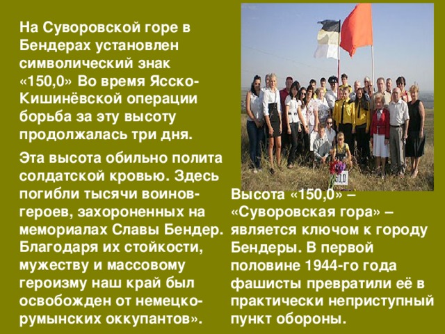На Суворовской горе в Бендерах установлен символический знак «150,0» Во время Ясско-Кишинёвской операции борьба за эту высоту продолжалась три дня. Эта высота обильно полита солдатской кровью. Здесь погибли тысячи воинов-героев, захороненных на мемориалах Славы Бендер. Благодаря их стойкости, мужеству и массовому героизму наш край был освобожден от немецко-румынских оккупантов». Высота «150,0» – «Суворовская гора» – является ключом к городу Бендеры. В первой половине 1944-го года фашисты превратили её в практически неприступный пункт обороны. 