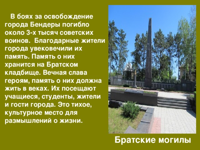  В боях за освобождение города Бендеры погибло около 3-х тысяч советских воинов. Благодарные жители города увековечили их память. Память о них хранится на Братском кладбище. Вечная слава героям, память о них должна жить в веках. Их посещают учащиеся, студенты, жители и гости города. Это тихое, культурное место для размышлений о жизни. Братские могилы 