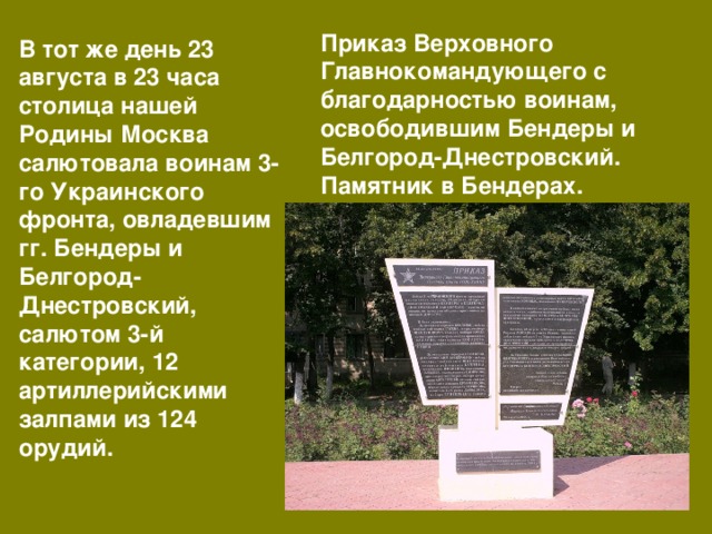 Приказ Верховного Главнокомандующего с благодарностью воинам, освободившим Бендеры и Белгород-Днестровский. Памятник в Бендерах. В тот же день 23 августа в 23 часа столица нашей Родины Москва салютовала воинам 3-го Украинского фронта, овладевшим гг. Бендеры и Белгород-Днестровский, салютом 3-й категории, 12 артиллерийскими залпами из 124 орудий. 