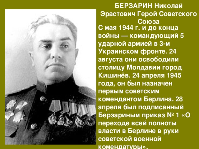 БЕРЗАРИН Николай Эрастович Герой Советского Союза С мая 1944 г. и до конца войны — командующий 5 ударной армией в 3-м Украинском фронте. 24 августа они освободили столицу Молдавии город Кишинёв. 24 апреля 1945 года, он был назначен первым советским комендантом Берлина. 28 апреля был подписанный Берзариным приказ № 1 «О переходе всей полноты власти в Берлине в руки советской военной комендатуры». 