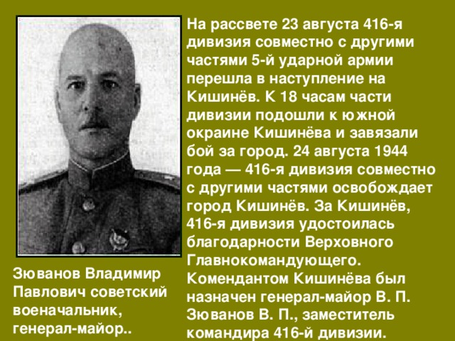 На рассвете 23 августа 416-я дивизия совместно с другими частями 5-й ударной армии перешла в наступление на Кишинёв. К 18 часам части дивизии подошли к южной окраине Кишинёва и завязали бой за город. 24 августа 1944 года — 416-я дивизия совместно с другими частями освобождает город Кишинёв. За Кишинёв, 416-я дивизия удостоилась благодарности Верховного Главнокомандующего. Комендантом Кишинёва был назначен генерал-майор В. П. Зюванов В. П., заместитель командира 416-й дивизии. Зюванов Владимир Павлович советский военачальник, генерал-майор.. 