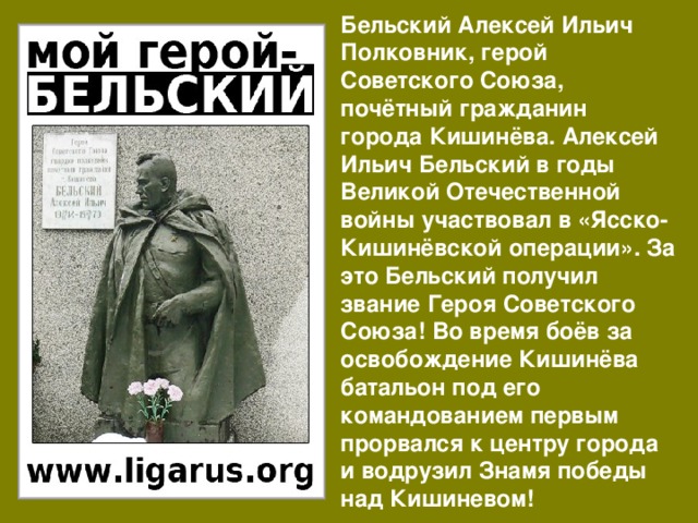 Бельский Алексей Ильич Полковник, герой Советского Союза, почётный гражданин города Кишинёва. Алексей Ильич Бельский в годы Великой Отечественной войны участвовал в «Ясско-Кишинёвской операции». За это Бельский получил звание Героя Советского Союза! Во время боёв за освобождение Кишинёва батальон под его командованием первым прорвался к центру города и водрузил Знамя победы над Кишиневом! 