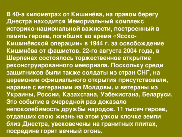 В 40-а километрах от Кишинёва, на правом берегу Днестра находится Мемориальный комплекс историко-национальной важности, построенный в память героев, погибших во время «Ясско-Кишинёвской операции» в 1944 г. за освобождение Кишинёва от фашистов. 22-го августа 2004 года, в Шерпенах состоялось торжественное открытие реконструированного мемориала. Поскольку среди защитников были также солдаты из стран СНГ, на церемонии официального открытия присутствовали, наравне с ветеранами из Молдовы, и ветераны из Украины, России, Казахстана, Узбекистана, Беларуси. Это событие в очередной раз доказало непоколебимость дружбы народов. 11 тысяч героев, отдавших свою жизнь на этом узком клочке земли близ Днестра, увековечены на гранитных плитах, посредине горит вечный огонь. 