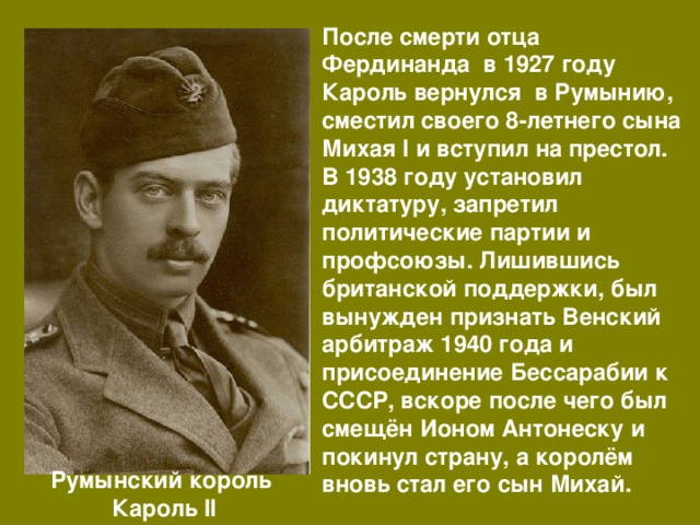 После смерти отца Фердинанда в 1927 году Кароль вернулся в Румынию, сместил своего 8-летнего сына Михая I и вступил на престол. В 1938 году установил диктатуру, запретил политические партии и профсоюзы. Лишившись британской поддержки, был вынужден признать Венский арбитраж 1940 года и присоединение Бессарабии к СССР, вскоре после чего был смещён Ионом Антонеску и покинул страну, а королём вновь стал его сын Михай. Румынский король Кароль II 