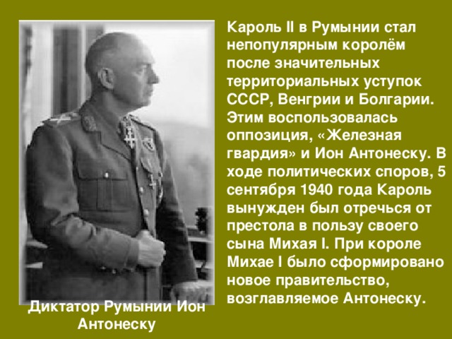Кароль II в Румынии стал непопулярным королём после значительных территориальных уступок СССР, Венгрии и Болгарии. Этим воспользовалась оппозиция, «Железная гвардия» и Ион Антонеску. В ходе политических споров, 5 сентября 1940 года Кароль вынужден был отречься от престола в пользу своего сына Михая I. При короле Михае I было сформировано новое правительство, возглавляемое Антонеску. Диктатор Румынии Ион Антонеску 