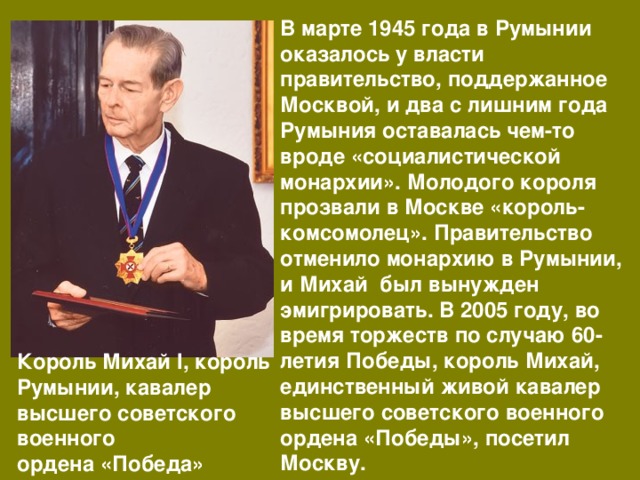 В марте 1945 года в Румынии оказалось у власти правительство, поддержанное Москвой, и два с лишним года Румыния оставалась чем-то вроде «социалистической монархии». Молодого короля прозвали в Москве «король-комсомолец». Правительство отменило монархию в Румынии, и Михай был вынужден эмигрировать. В 2005 году, во время торжеств по случаю 60-летия Победы, король Михай, единственный живой кавалер высшего советского военного ордена «Победы», посетил Москву. Король Михай I, король Румынии, кавалер высшего советского военного ордена «Победа» 
