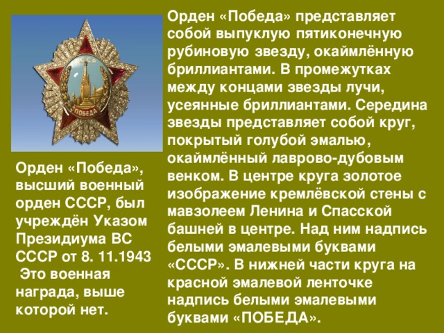 Орден «Победа» представляет собой выпуклую пятиконечную рубиновую звезду, окаймлённую бриллиантами. В промежутках между концами звезды лучи, усеянные бриллиантами. Середина звезды представляет собой круг, покрытый голубой эмалью, окаймлённый лаврово-дубовым венком. В центре круга золотое изображение кремлёвской стены с мавзолеем Ленина и Спасской башней в центре. Над ним надпись белыми эмалевыми буквами «СССР». В нижней части круга на красной эмалевой ленточке надпись белыми эмалевыми буквами «ПОБЕДА». Орден «Победа», высший военный орден СССР, был учреждён Указом Президиума ВС СССР от 8. 11.1943 Это военная награда, выше которой нет. 