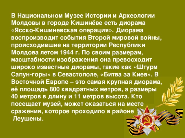 В Национальном Музее Истории и Археологии Молдовы в городе Кишинёве есть диорама «Ясско-Кишиневская операция». Диорама воспроизводит события Второй мировой войны, происходившие на территории Республики Молдова летом 1944 г. По своим размерам, масштабности изображения она превосходит широко известные диорамы, такие как «Штурм Сапун-горы» в Севастополе, «Битва за Киев». В Восточной Европе – это самая крупная диорама, её площадь 800 квадратных метров, а размеры 40 метров в длину и 11 метров высота. Кто посещает музей, может оказаться на месте сражения, которое проходило в районе  Леушены. 