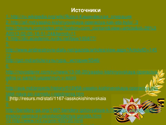 Источники 1. http://ru.wikipedia.org/wiki/ Ясско-Кишинёвская_операция 2. http://aif.md/yassko-kishinyovskaya-operaciya-kak-eto-bylo/ 3 http://bikmus.com/index.php?option=com_content&view=article&id=28%3A2013-02-05-18-51-24&Itemid=11 4. http://dic.academic.ru/dic.nsf/bse/155877/ 5 http://www.pridnestrovie-daily.net/gazeta/articles/view.aspx?ArticleID=14572 http://gzt.md/article/ культура,_история/5546/ 6 http://novostipmr.com/ru/news/13-08-20/yassko-kishinyovskaya-operaciya-odna-iz-samyh-uspeshnyh-v-istorii 7 http://ava.md/projects/history/012458-yassko-kishinevskaya-operaciya-blistatel-naya-po-zamislu-i-ispolneniq.htm 8 l http://resurs.md/stati/1167-iasskokishinevskaia 9 http://bendery-ga.org/1497-bendery-gotovyatsya-k-70-letiyu-yassko-kishinevskoy-operacii-i-osvobozhdeniya-goroda.html 10 http://www.nr2.ru/pmr/455720.html 11 http://www.robinson.md/sight.php?id=40 12 http://www.weltkrieg.ru/battles/122--1944-.html 