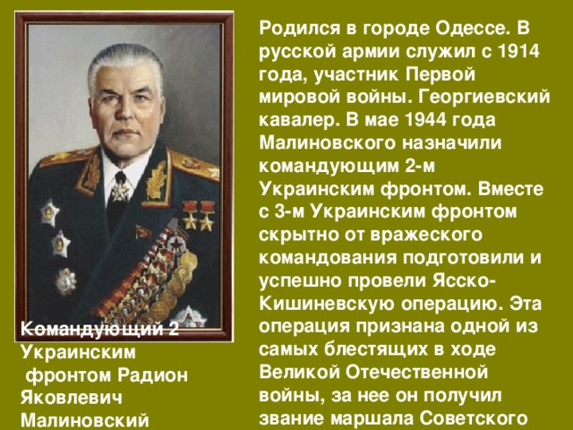 Родился в городе Одессе. В русской армии служил с 1914 года, участник Первой мировой войны. Георгиевский кавалер. В мае 1944 года Малиновского назначили командующим 2-м Украинским фронтом. Вместе с 3-м Украинским фронтом скрытно от вражеского командования подготовили и успешно провели Ясско-Кишиневскую операцию. Эта операция признана одной из самых блестящих в ходе Великой Отечественной войны, за нее он получил звание маршала Советского Союза. Командующий 2 Украинским  фронтом Радион Яковлевич Малиновский 