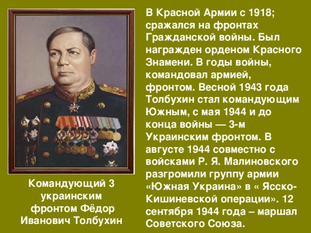 В Красной Армии с 1918; сражался на фронтах Гражданской войны. Был награжден орденом Красного Знамени. В годы войны, командовал армией, фронтом. Весной 1943 года Толбухин стал командующим Южным, с мая 1944 и до конца войны — 3-м Украинским фронтом. В августе 1944 совместно с войсками Р. Я. Малиновского разгромили группу армии «Южная Украина» в « Ясско-Кишиневской операции». 12 сентября 1944 года – маршал Советского Союза. Командующий 3 украинским  фронтом Фёдор Иванович Толбухин 