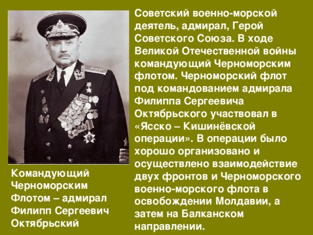 Советский военно-морской деятель, адмирал, Герой Советского Союза. В ходе Великой Отечественной войны командующий Черноморским флотом. Черноморский флот под командованием адмирала Филиппа Сергеевича Октябрьского участвовал в «Ясско – Кишинёвской операции». В операции было хорошо организовано и осуществлено взаимодействие двух фронтов и Черноморского военно-морского флота в освобождении Молдавии, а затем на Балканском направлении. Командующий Черноморским Флотом – адмирал Филипп Сергеевич Октябрьский 