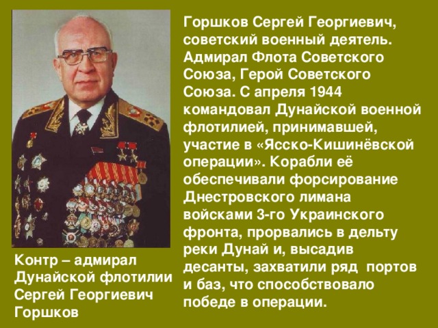Горшков Сергей Георгиевич, советский военный деятель. Адмирал Флота Советского Союза, Герой Советского Союза. С апреля 1944 командовал Дунайской военной флотилией, принимавшей, участие в «Ясско-Кишинёвской операции». Корабли её обеспечивали форсирование Днестровского лимана войсками 3-го Украинского фронта, прорвались в дельту реки Дунай и, высадив десанты, захватили ряд портов и баз, что способствовало победе в операции. Контр – адмирал Дунайской флотилии Сергей Георгиевич Горшков 