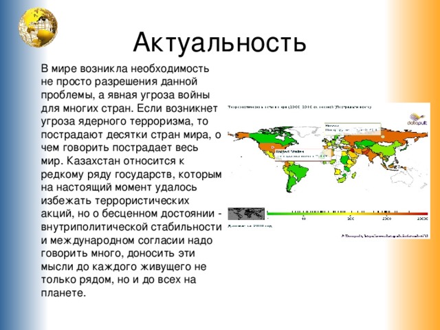 Актуальность В мире возникла необходимость не просто разрешения данной проблемы, а явная угроза войны для многих стран. Если возникнет угроза ядерного терроризма, то пострадают десятки стран мира, о чем говорить пострадает весь мир. Казахстан относится к редкому ряду государств, которым на настоящий момент удалось избежать террористических акций, но о бесценном достоянии - внутриполитической стабильности и международном согласии надо говорить много, доносить эти мысли до каждого живущего не только рядом, но и до всех на планет е .