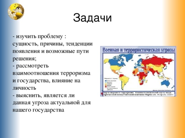 Задачи - изучить проблему : сущность, причины, тенденции появления и возможные пути решения; - рассмотреть взаимоотношения терроризма и государства, влияние на личность - выяснить, является ли данная угроза актуальной для нашего государства