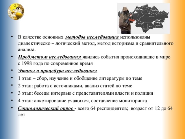 В качестве основных методов исследования использованы диалектическо – логический метод, метод историзма и сравнительного анализа. Предметом исследования явились события происходившие в мире с 1998 года по современное время Этапы и процедура исследования 1 этап – сбор, изучение и обобщение литературы по теме 2 этап: работа с источниками, анализ статей по теме 3 этап: беседы интервью с представителями власти и полиции 4 этап: анкетирование учащихся, составление мониторинга Социологический опрос