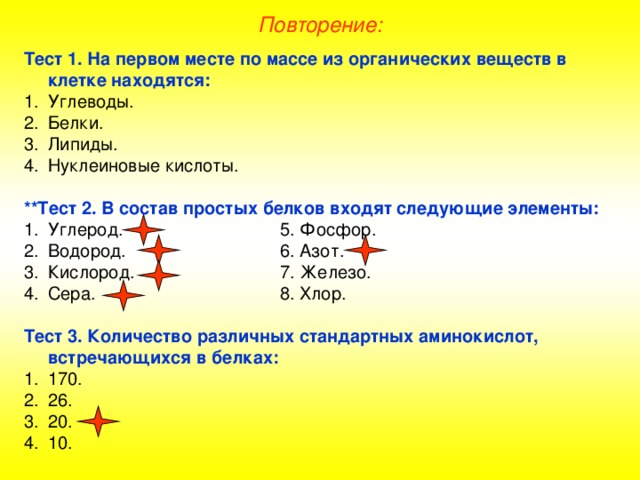 Повторение: Тест 1. На первом месте по массе из органических веществ в клетке  находятся: Углеводы. Белки. Липиды. Нуклеиновые кислоты.  **Тест 2. В состав простых белков входят следующие элементы: Углерод.    5. Фосфор. Водород.    6. Азот. Кислород.    7. Железо. Сера.    8. Хлор.  Тест 3. Количество различных стандартных аминокислот, встречающихся в белках: 170. 26. 20. 10. 