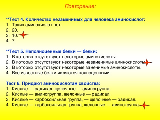 Повторение: **Тест 4. Количество незаменимых для человека аминокислот: Таких аминокислот нет. 20. 10. 7.  **Тест 5. Неполноценные белки — белки: В которых отсутствуют некоторые аминокислоты. В которых отсутствуют некоторые незаменимые аминокислоты. В которых отсутствуют некоторые заменимые аминокислоты. Все известные белки являются полноценными.  Тест 6. Придают аминокислотам свойства: Кислые — радикал, щелочные — аминогруппа. Кислые — аминогруппа, щелочные — радикал. Кислые — карбоксильная группа, — щелочные — радикал. Кислые — карбоксильная группа, щелочные — аминогруппа. 