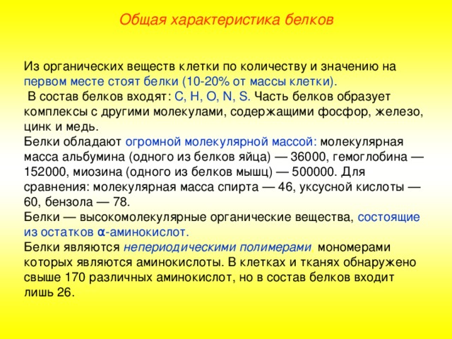 Общая характеристика белков Из органических веществ клетки по количеству и значению на первом месте стоят белки (10-20% от массы клетки).  В состав белков входят: С, Н, О, N , S . Часть белков образует комплексы с другими молекулами, содержащими фосфор, железо, цинк и медь. Белки обладают огромной молекулярной массой: молекулярная масса альбумина (одного из белков яйца) — 36000, гемоглобина — 152000, миозина (одного из белков мышц) — 500000. Для сравнения: молекулярная масса спирта — 46, уксусной кислоты — 60, бензола — 78. Белки — высокомолекулярные органические вещества, состоящие из остатков α - аминокислот. Белки являются непериодическими полимерами , мономерами которых являются аминокислоты. В клетках и тканях обнаружено свыше 170 различных аминокислот, но в состав белков входит лишь 26.  