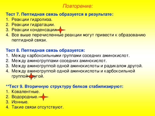 Повторение: Тест 7. Пептидная связь образуется в результате: Реакции гидролиза. Реакции гидратации. Реакции конденсации. Все выше перечисленные реакции могут привести к образованию пептидной связи.  Тест 8. Пептидная связь образуется: Между карбоксильными группами соседних аминокислот. Между аминогруппами соседних аминокислот. Между аминогруппой одной аминокислоты и радикалом другой. Между аминогруппой одной аминокислоты и карбоксильной группой другой.  **Тест 9. Вторичную структуру белков стабилизируют: Ковалентные. Водородные. Ионные. Такие связи отсутствуют. 