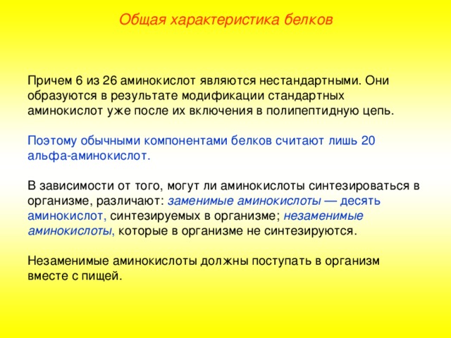 Общая характеристика белков Причем 6 из 26 аминокислот являются нестандартными. Они образуются в результате модификации стандартных аминокислот уже после их включения в полипептидную цепь. Поэтому обычными компонентами белков считают лишь 20 a льфа - аминокислот. В зависимости от того, могут ли аминокислоты синтезироваться в организме, различают: заменимые аминокислоты — десять аминокислот, синтезируемых в организме; незаменимые аминокислоты , которые в организме не синтезируются. Незаменимые аминокислоты должны поступать в организм вместе с пищей. 